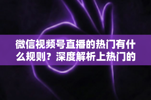 微信视频号直播的热门有什么规则？深度解析上热门的算法逻辑与实战运营指南