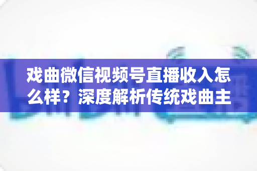 戏曲微信视频号直播收入怎么样？深度解析传统戏曲主播的变现现状与增收攻略