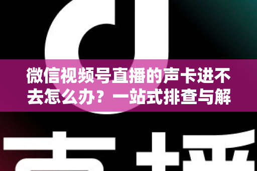 微信视频号直播的声卡进不去怎么办？一站式排查与解决方案全攻略