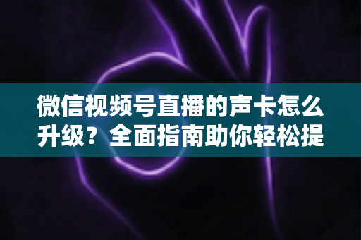 微信视频号直播的声卡怎么升级？全面指南助你轻松提升直播音质