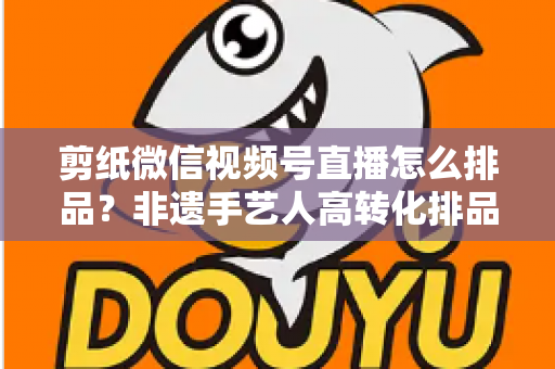 剪纸微信视频号直播怎么排品？非遗手艺人高转化排品实战指南