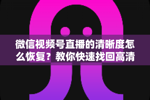 微信视频号直播的清晰度怎么恢复?教你快速找回高清画质的完整方法 微信视频号直播的清晰度怎么恢复?教你快速找回高清画质的完整方法