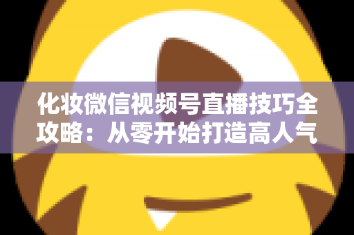 化妆微信视频号直播技巧全攻略：从零开始打造高人气、高转化的美妆直播间实战指南