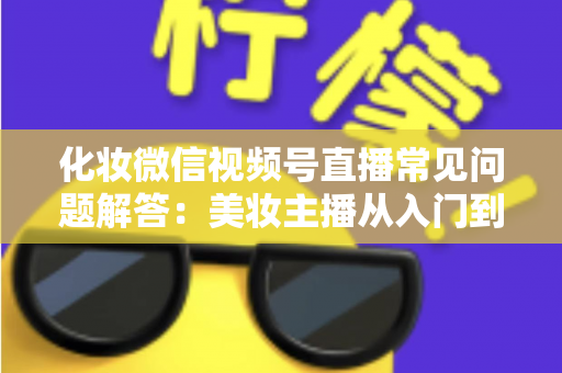 化妆微信视频号直播常见问题解答:美妆主播从入门到精通的全方位实战指南 化妆微信视频号直播常见问题解答:美妆主播从入门到精通的全方位实战指南