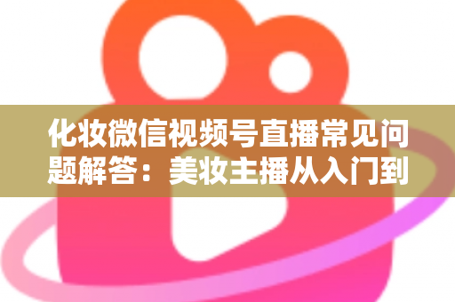 化妆微信视频号直播常见问题解答：美妆主播从入门到精通的全方位实战指南