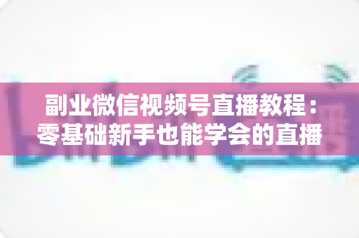 副业微信视频号直播教程：零基础新手也能学会的直播变现实战指南