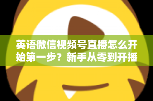 英语微信视频号直播怎么开始第一步？新手从零到开播的完整实战指南