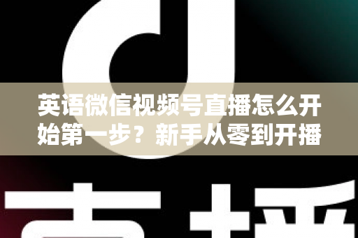 英语微信视频号直播怎么开始第一步？新手从零到开播的完整实战指南