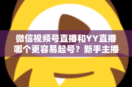 微信视频号直播和YY直播哪个更容易起号？新手主播平台选择深度解析与实战指南