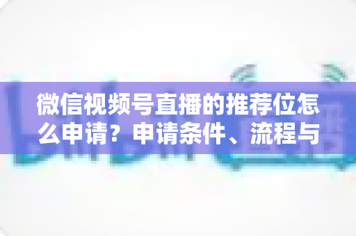 微信视频号直播的推荐位怎么申请？申请条件、流程与实操技巧全解析