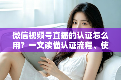 微信视频号直播的认证怎么用？一文读懂认证流程、使用方法与运营价值