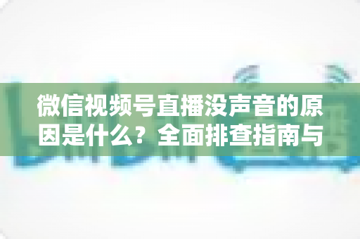 微信视频号直播没声音的原因是什么？全面排查指南与实用解决方案