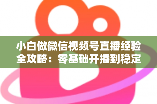 小白做微信视频号直播经验全攻略：零基础开播到稳定涨粉变现的实战指南