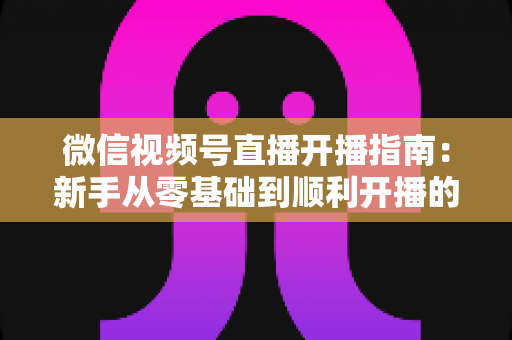 微信视频号直播开播指南：新手从零基础到顺利开播的完整实操教程
