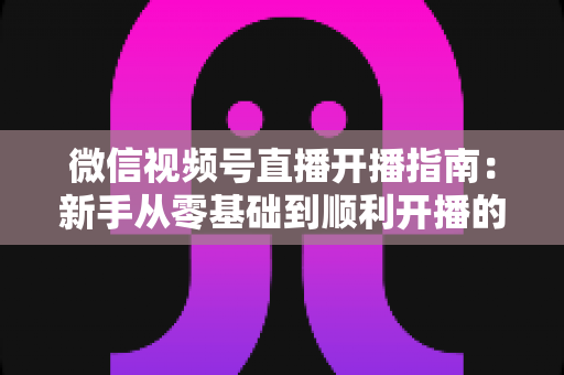 微信视频号直播开播指南：新手从零基础到顺利开播的完整实操教程