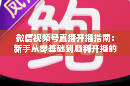 微信视频号直播开播指南：新手从零基础到顺利开播的完整实操教程