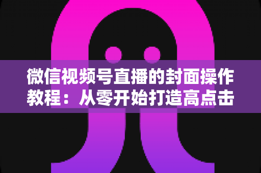 微信视频号直播的封面操作教程：从零开始打造高点击率直播间的完整指南