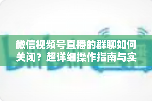 微信视频号直播的群聊如何关闭？超详细操作指南与实用技巧全解析