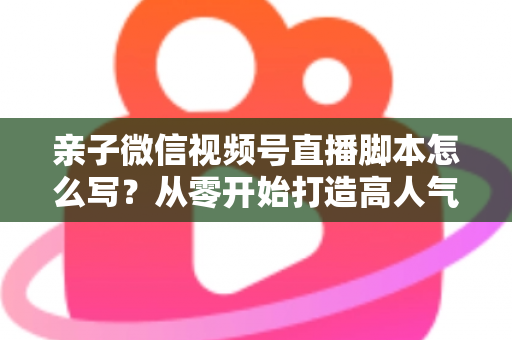 亲子微信视频号直播脚本怎么写?从零开始打造高人气亲子直播的完整攻略 亲子微信视频号直播脚本怎么写?从零开始打造高人气亲子直播的完整攻略