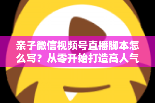 亲子微信视频号直播脚本怎么写？从零开始打造高人气亲子直播的完整攻略