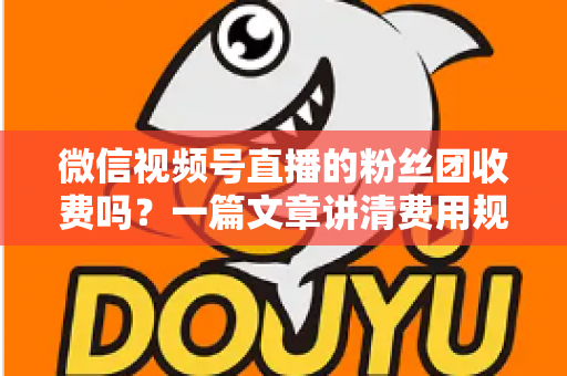 微信视频号直播的粉丝团收费吗？一篇文章讲清费用规则、粉丝权益与理性消费指南