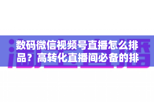 数码微信视频号直播怎么排品？高转化直播间必备的排品逻辑与实操全攻略
