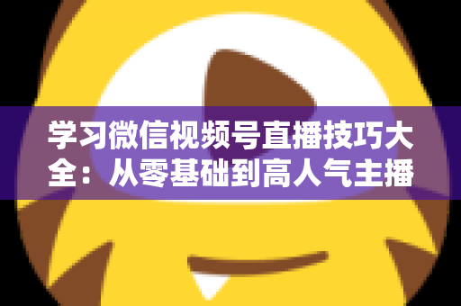 学习微信视频号直播技巧大全:从零基础到高人气主播的实战指南 学习微信视频号直播技巧大全:从零基础到高人气主播的实战指南