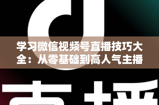 学习微信视频号直播技巧大全:从零基础到高人气主播的实战指南 学习微信视频号直播技巧大全:从零基础到高人气主播的实战指南