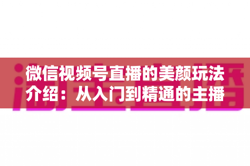微信视频号直播的美颜玩法介绍：从入门到精通的主播美颜实战指南