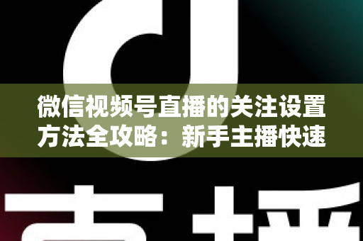 微信视频号直播的关注设置方法全攻略：新手主播快速涨粉的实用指南