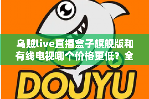 乌贼live直播盒子旗舰版和有线电视哪个价格更低？全方位费用对比与家庭选购指南