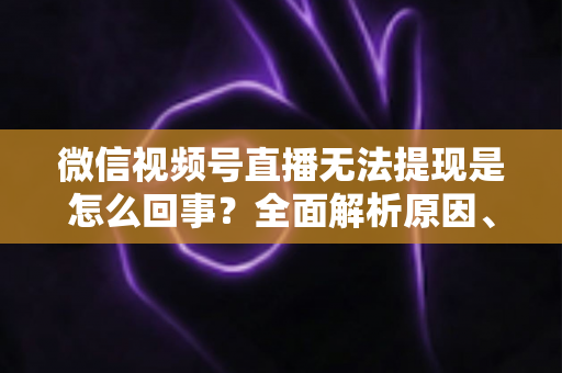 微信视频号直播无法提现是怎么回事？全面解析原因、解决方案与避坑指南