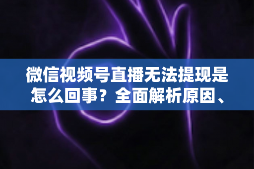 微信视频号直播无法提现是怎么回事？全面解析原因、解决方案与避坑指南