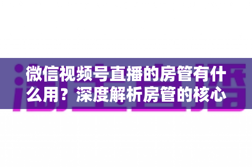 微信视频号直播的房管有什么用？深度解析房管的核心作用、权限与设置全攻略