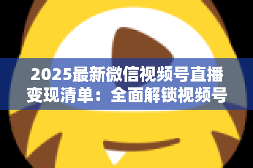 2025最新微信视频号直播变现清单：全面解锁视频号直播赚钱的12种方式与实战攻略