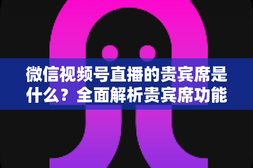 微信视频号直播的贵宾席是什么？全面解析贵宾席功能、权益与使用攻略