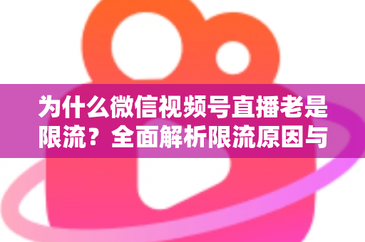 为什么微信视频号直播老是限流？全面解析限流原因与高效破局指南