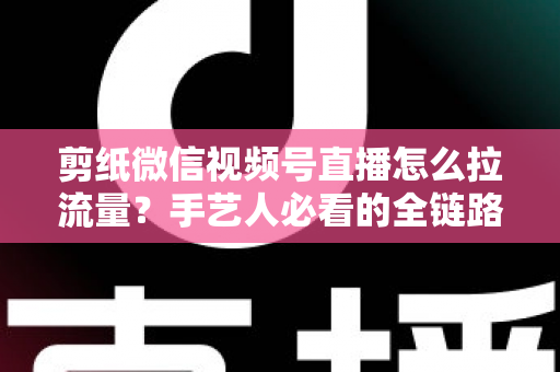 剪纸微信视频号直播怎么拉流量?手艺人必看的全链路引流实战指南 剪纸微信视频号直播怎么拉流量?手艺人必看的全链路引流实战指南