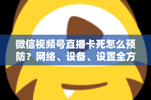 微信视频号直播卡死怎么预防？网络、设备、设置全方位防卡实战指南