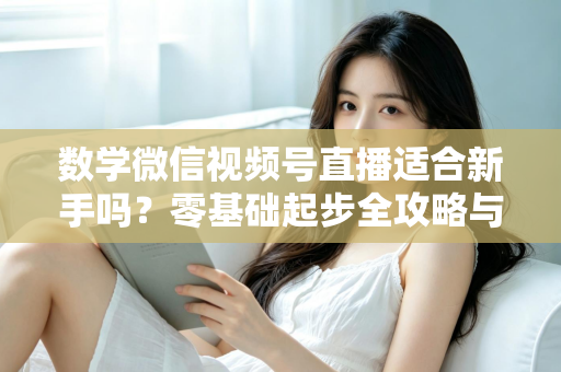 数学微信视频号直播适合新手吗？零基础起步全攻略与深度解析