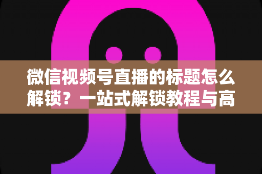 微信视频号直播的标题怎么解锁？一站式解锁教程与高流量标题优化秘籍