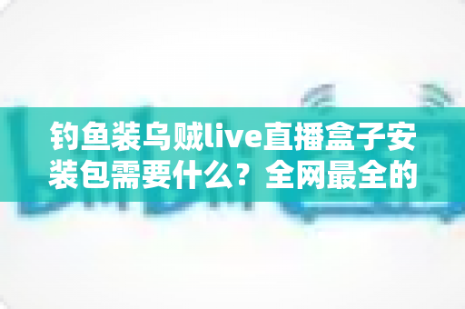 钓鱼装乌贼live直播盒子安装包需要什么?全网最全的安装条件与避坑指南 钓鱼装乌贼live直播盒子安装包需要什么?全网最全的安装条件与避坑指南