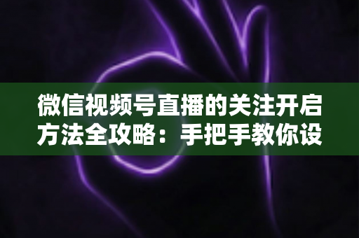 微信视频号直播的关注开启方法全攻略：手把手教你设置关注提醒，轻松不错过每一场精彩直播