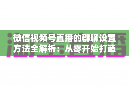 微信视频号直播的群聊设置方法全解析:从零开始打造高互动直播社群 微信视频号直播的群聊设置方法全解析:从零开始打造高互动直播社群