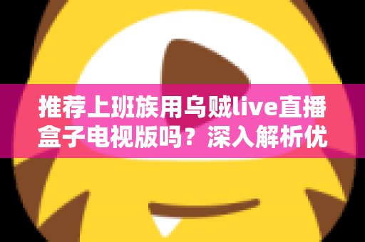 推荐上班族用乌贼live直播盒子电视版吗？深入解析优缺点、使用体验与选购建议，帮你做出明智决定