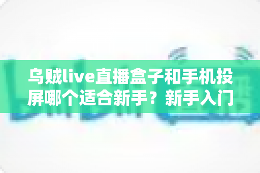 乌贼live直播盒子和手机投屏哪个适合新手？新手入门全攻略与优缺点深度对比
