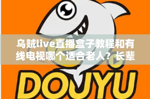 乌贼live直播盒子教程和有线电视哪个适合老人？长辈家庭观影方案全面对比指南
