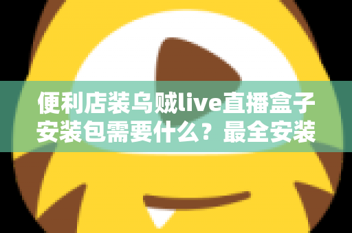 便利店装乌贼live直播盒子安装包需要什么？最全安装条件与步骤指南一文读懂