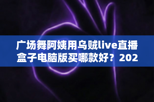 广场舞阿姨用乌贼live直播盒子电脑版买哪款好？2025最新选购指南与避坑全攻略