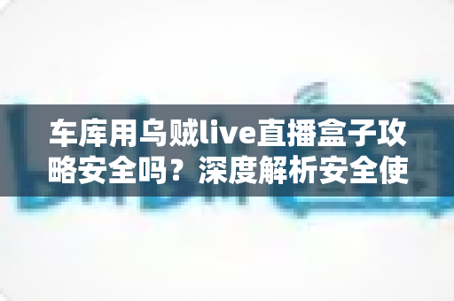 车库用乌贼live直播盒子攻略安全吗？深度解析安全使用指南与避坑全攻略